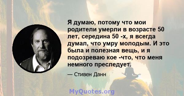 Я думаю, потому что мои родители умерли в возрасте 50 лет, середина 50 -х, я всегда думал, что умру молодым. И это была и полезная вещь, и я подозреваю кое -что, что меня немного преследует.