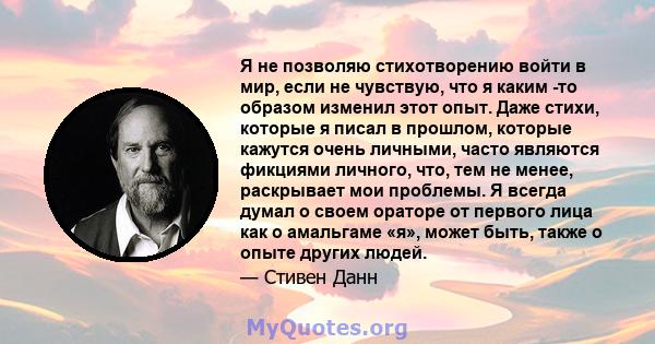 Я не позволяю стихотворению войти в мир, если не чувствую, что я каким -то образом изменил этот опыт. Даже стихи, которые я писал в прошлом, которые кажутся очень личными, часто являются фикциями личного, что, тем не