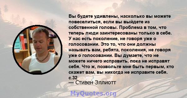 Вы будете удивлены, насколько вы можете повеселиться, если вы выйдете из собственной головы. Проблема в том, что теперь люди заинтересованы только в себе. У нас есть поколение, не говоря уже о голосовании. Это то, что