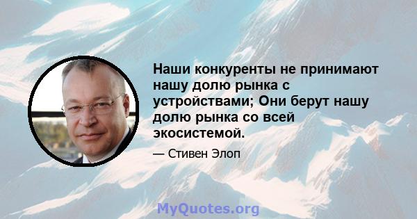 Наши конкуренты не принимают нашу долю рынка с устройствами; Они берут нашу долю рынка со всей экосистемой.