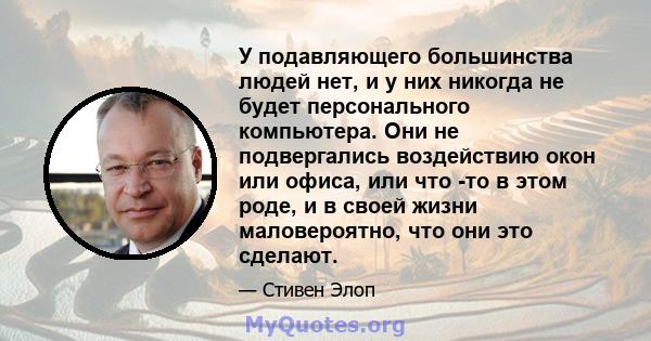 У подавляющего большинства людей нет, и у них никогда не будет персонального компьютера. Они не подвергались воздействию окон или офиса, или что -то в этом роде, и в своей жизни маловероятно, что они это сделают.