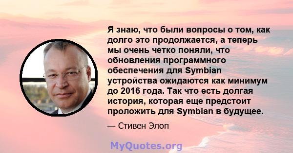 Я знаю, что были вопросы о том, как долго это продолжается, а теперь мы очень четко поняли, что обновления программного обеспечения для Symbian устройства ожидаются как минимум до 2016 года. Так что есть долгая история, 