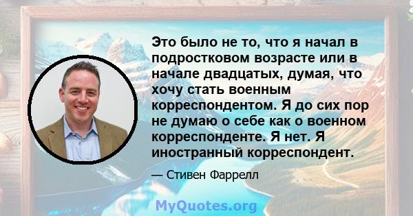 Это было не то, что я начал в подростковом возрасте или в начале двадцатых, думая, что хочу стать военным корреспондентом. Я до сих пор не думаю о себе как о военном корреспонденте. Я нет. Я иностранный корреспондент.