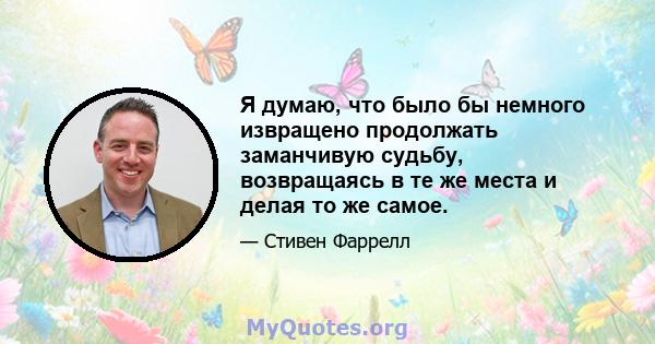 Я думаю, что было бы немного извращено продолжать заманчивую судьбу, возвращаясь в те же места и делая то же самое.