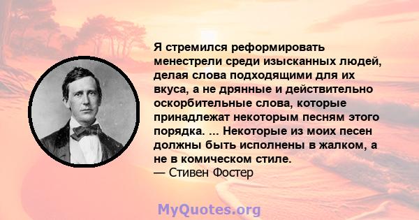 Я стремился реформировать менестрели среди изысканных людей, делая слова подходящими для их вкуса, а не дрянные и действительно оскорбительные слова, которые принадлежат некоторым песням этого порядка. ... Некоторые из