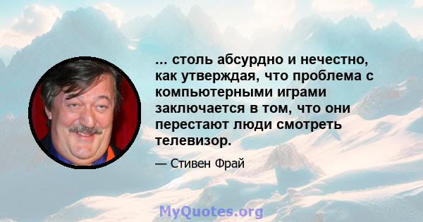 ... столь абсурдно и нечестно, как утверждая, что проблема с компьютерными играми заключается в том, что они перестают люди смотреть телевизор.