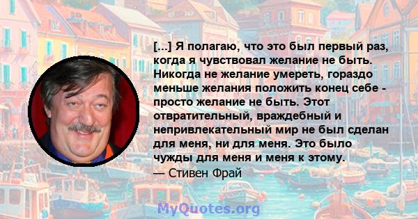 [...] Я полагаю, что это был первый раз, когда я чувствовал желание не быть. Никогда не желание умереть, гораздо меньше желания положить конец себе - просто желание не быть. Этот отвратительный, враждебный и