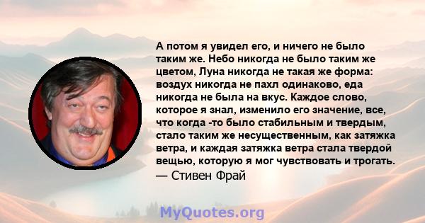 А потом я увидел его, и ничего не было таким же. Небо никогда не было таким же цветом, Луна никогда не такая же форма: воздух никогда не пахл одинаково, еда никогда не была на вкус. Каждое слово, которое я знал,