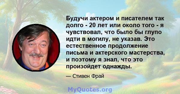 Будучи актером и писателем так долго - 20 лет или около того - я чувствовал, что было бы глупо идти в могилу, не указав. Это естественное продолжение письма и актерского мастерства, и поэтому я знал, что это произойдет