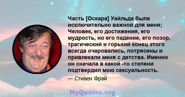 Часть [Оскара] Уайльда была исключительно важной для меня; Человек, его достижения, его мудрость, но его падение, его позор, трагический и горький конец этого всегда очаровались, потрясены и привлекали меня с детства.