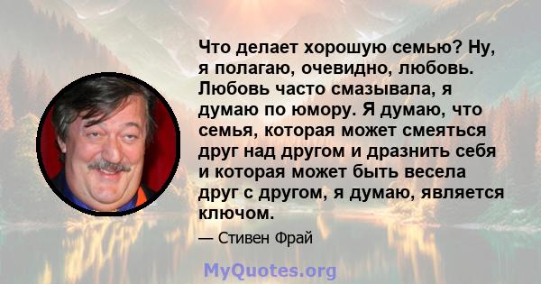 Что делает хорошую семью? Ну, я полагаю, очевидно, любовь. Любовь часто смазывала, я думаю по юмору. Я думаю, что семья, которая может смеяться друг над другом и дразнить себя и которая может быть весела друг с другом,