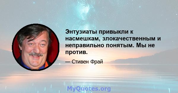 Энтузиаты привыкли к насмешкам, злокачественным и неправильно понятым. Мы не против.