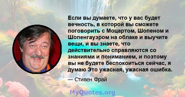 Если вы думаете, что у вас будет вечность, в которой вы сможете поговорить с Моцартом, Шопеном и Шопенгауэром на облаке и выучите вещи, и вы знаете, что действительно справляются со знаниями и пониманием, и поэтому вы