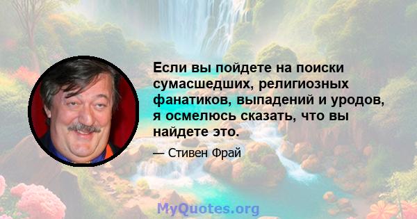 Если вы пойдете на поиски сумасшедших, религиозных фанатиков, выпадений и уродов, я осмелюсь сказать, что вы найдете это.