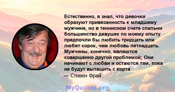 Естественно, я знал, что девочки образуют привязанность к младшему мужчине, но в теннисном счете спальни большинство девушек по моему опыту предпочли бы любить тридцать или любят сорок, чем любовь пятнадцать. Мужчины,