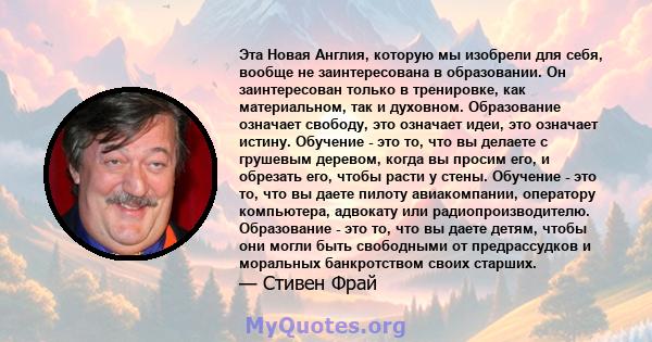 Эта Новая Англия, которую мы изобрели для себя, вообще не заинтересована в образовании. Он заинтересован только в тренировке, как материальном, так и духовном. Образование означает свободу, это означает идеи, это