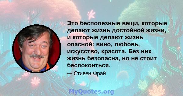 Это бесполезные вещи, которые делают жизнь достойной жизни, и которые делают жизнь опасной: вино, любовь, искусство, красота. Без них жизнь безопасна, но не стоит беспокоиться.