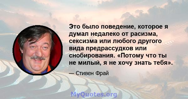 Это было поведение, которое я думал недалеко от расизма, сексизма или любого другого вида предрассудков или снобирования. «Потому что ты не милый, я не хочу знать тебя».