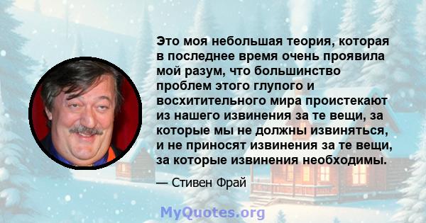 Это моя небольшая теория, которая в последнее время очень проявила мой разум, что большинство проблем этого глупого и восхитительного мира проистекают из нашего извинения за те вещи, за которые мы не должны извиняться,