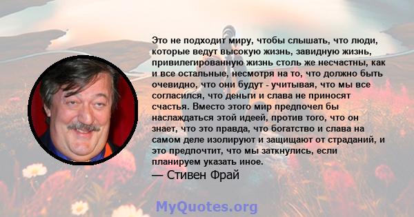 Это не подходит миру, чтобы слышать, что люди, которые ведут высокую жизнь, завидную жизнь, привилегированную жизнь столь же несчастны, как и все остальные, несмотря на то, что должно быть очевидно, что они будут -