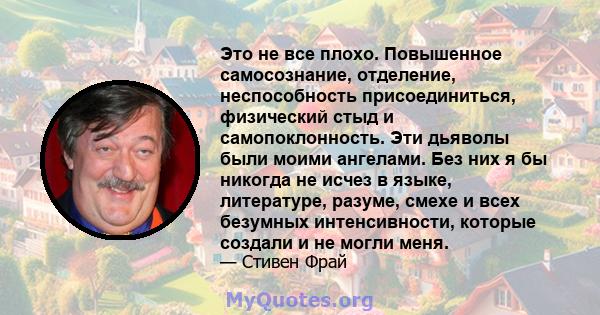 Это не все плохо. Повышенное самосознание, отделение, неспособность присоединиться, физический стыд и самопоклонность. Эти дьяволы были моими ангелами. Без них я бы никогда не исчез в языке, литературе, разуме, смехе и