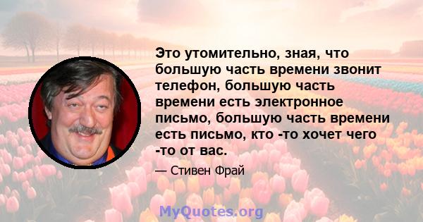 Это утомительно, зная, что большую часть времени звонит телефон, большую часть времени есть электронное письмо, большую часть времени есть письмо, кто -то хочет чего -то от вас.