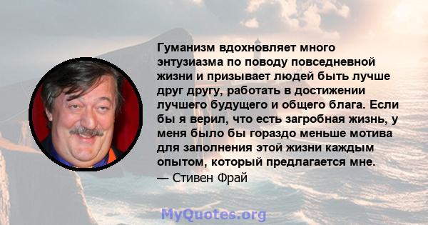 Гуманизм вдохновляет много энтузиазма по поводу повседневной жизни и призывает людей быть лучше друг другу, работать в достижении лучшего будущего и общего блага. Если бы я верил, что есть загробная жизнь, у меня было