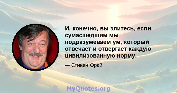 И, конечно, вы злитесь, если сумасшедшим мы подразумеваем ум, который отвечает и отвергает каждую цивилизованную норму.