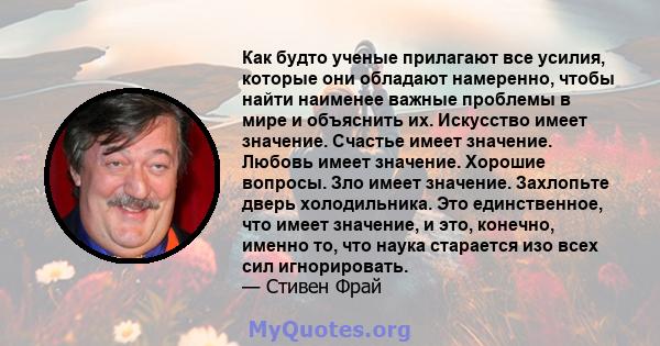 Как будто ученые прилагают все усилия, которые они обладают намеренно, чтобы найти наименее важные проблемы в мире и объяснить их. Искусство имеет значение. Счастье имеет значение. Любовь имеет значение. Хорошие