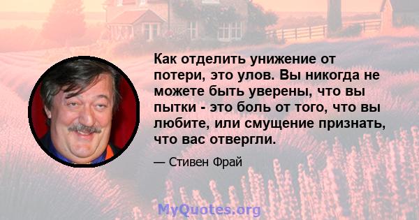 Как отделить унижение от потери, это улов. Вы никогда не можете быть уверены, что вы пытки - это боль от того, что вы любите, или смущение признать, что вас отвергли.