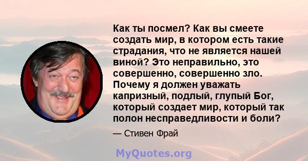 Как ты посмел? Как вы смеете создать мир, в котором есть такие страдания, что не является нашей виной? Это неправильно, это совершенно, совершенно зло. Почему я должен уважать капризный, подлый, глупый Бог, который