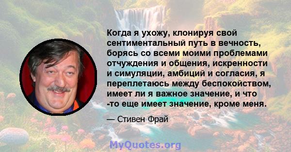 Когда я ухожу, клонируя свой сентиментальный путь в вечность, борясь со всеми моими проблемами отчуждения и общения, искренности и симуляции, амбиций и согласия, я переплетаюсь между беспокойством, имеет ли я важное