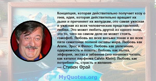 Концепция, которая действительно получает козу о геев, идея, которая действительно вращает их дыни и причиняет их желудкам,-это самая ужасная и ужасная из всех человеческих представлений, любви. Это может любить другой