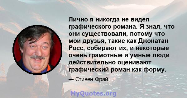 Лично я никогда не видел графического романа. Я знал, что они существовали, потому что мои друзья, такие как Джонатан Росс, собирают их, и некоторые очень грамотные и умные люди действительно оценивают графический роман 