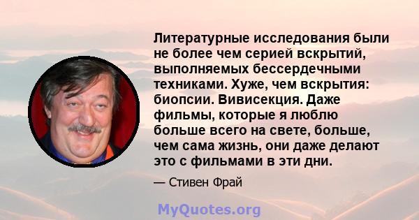 Литературные исследования были не более чем серией вскрытий, выполняемых бессердечными техниками. Хуже, чем вскрытия: биопсии. Вивисекция. Даже фильмы, которые я люблю больше всего на свете, больше, чем сама жизнь, они