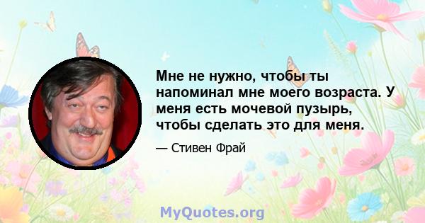 Мне не нужно, чтобы ты напоминал мне моего возраста. У меня есть мочевой пузырь, чтобы сделать это для меня.