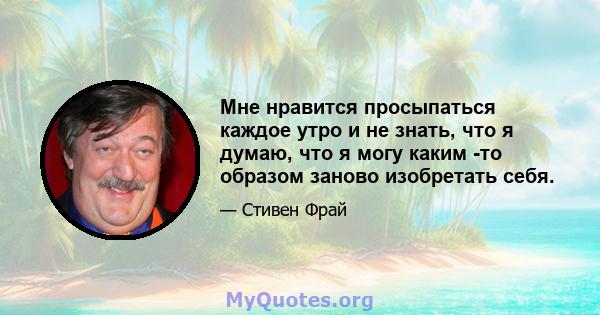 Мне нравится просыпаться каждое утро и не знать, что я думаю, что я могу каким -то образом заново изобретать себя.