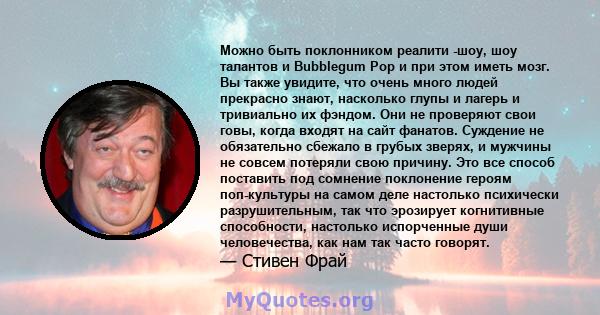 Можно быть поклонником реалити -шоу, шоу талантов и Bubblegum Pop и при этом иметь мозг. Вы также увидите, что очень много людей прекрасно знают, насколько глупы и лагерь и тривиально их фэндом. Они не проверяют свои