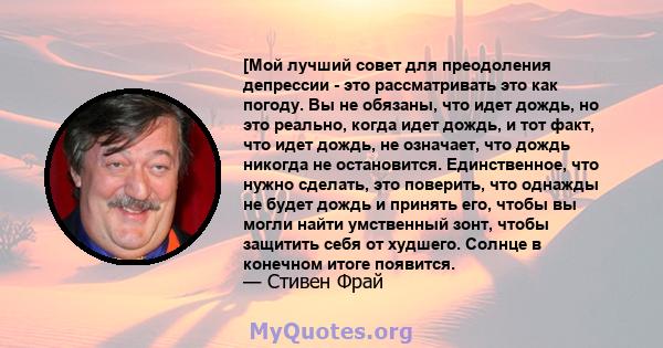 [Мой лучший совет для преодоления депрессии - это рассматривать это как погоду. Вы не обязаны, что идет дождь, но это реально, когда идет дождь, и тот факт, что идет дождь, не означает, что дождь никогда не остановится. 