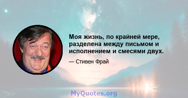 Моя жизнь, по крайней мере, разделена между письмом и исполнением и смесями двух.