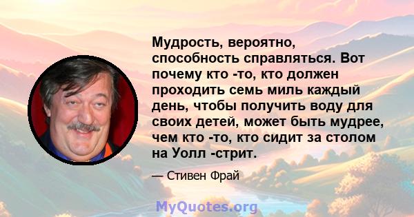 Мудрость, вероятно, способность справляться. Вот почему кто -то, кто должен проходить семь миль каждый день, чтобы получить воду для своих детей, может быть мудрее, чем кто -то, кто сидит за столом на Уолл -стрит.