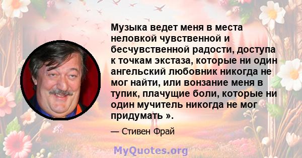 Музыка ведет меня в места неловкой чувственной и бесчувственной радости, доступа к точкам экстаза, которые ни один ангельский любовник никогда не мог найти, или вонзание меня в тупик, плачущие боли, которые ни один