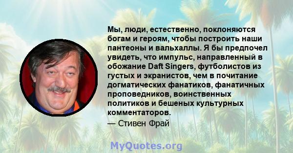 Мы, люди, естественно, поклоняются богам и героям, чтобы построить наши пантеоны и вальхаллы. Я бы предпочел увидеть, что импульс, направленный в обожание Daft Singers, футболистов из густых и экранистов, чем в