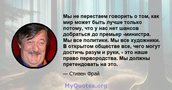 Мы не перестаем говорить о том, как мир может быть лучше только потому, что у нас нет шансов добраться до премьер -министра. Мы все политики. Мы все художники. В открытом обществе все, чего могут достичь разум и руки, - 