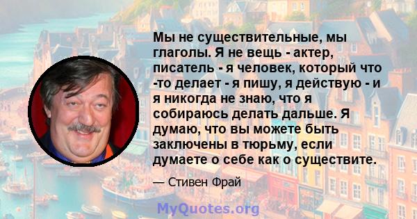 Мы не существительные, мы глаголы. Я не вещь - актер, писатель - я человек, который что -то делает - я пишу, я действую - и я никогда не знаю, что я собираюсь делать дальше. Я думаю, что вы можете быть заключены в