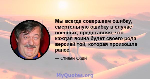 Мы всегда совершаем ошибку, смертельную ошибку в случае военных, представляя, что каждая война будет своего рода версией той, которая произошла ранее.