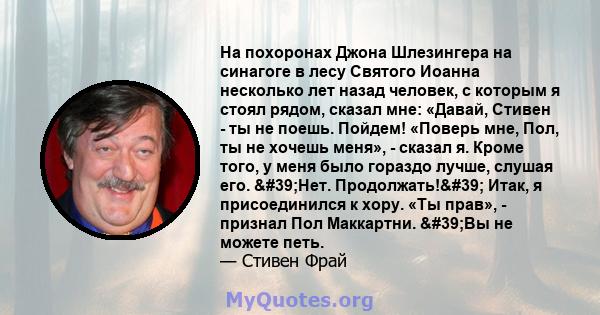 На похоронах Джона Шлезингера на синагоге в лесу Святого Иоанна несколько лет назад человек, с которым я стоял рядом, сказал мне: «Давай, Стивен - ты не поешь. Пойдем! «Поверь мне, Пол, ты не хочешь меня», - сказал я.