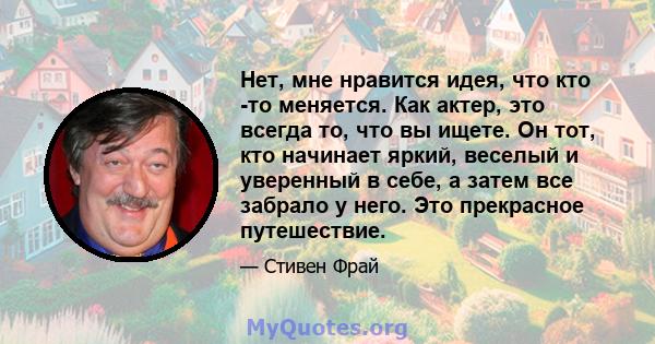 Нет, мне нравится идея, что кто -то меняется. Как актер, это всегда то, что вы ищете. Он тот, кто начинает яркий, веселый и уверенный в себе, а затем все забрало у него. Это прекрасное путешествие.