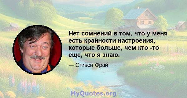 Нет сомнений в том, что у меня есть крайности настроения, которые больше, чем кто -то еще, что я знаю.