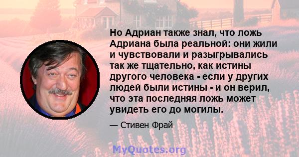 Но Адриан также знал, что ложь Адриана была реальной: они жили и чувствовали и разыгрывались так же тщательно, как истины другого человека - если у других людей были истины - и он верил, что эта последняя ложь может